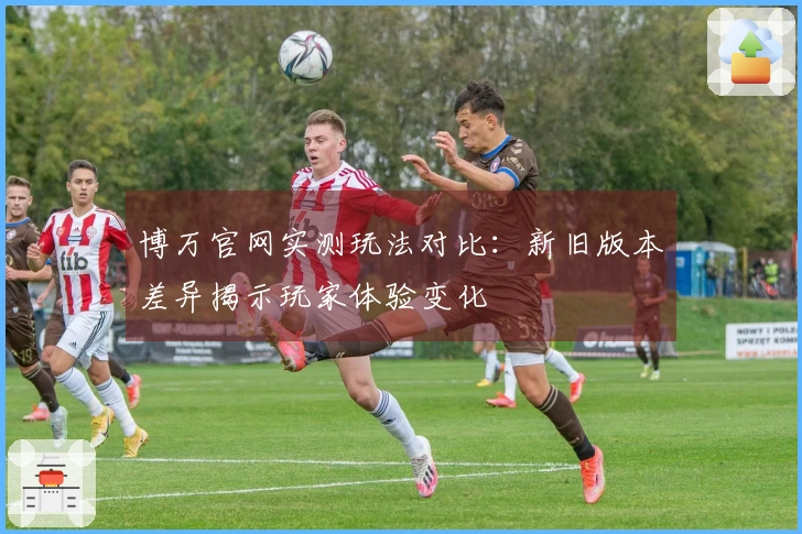 博万官网实测玩法对比：新旧版本差异揭示玩家体验变化