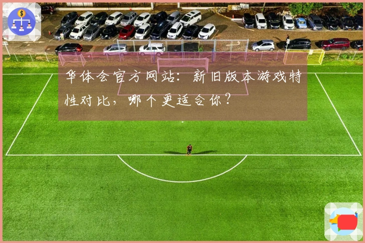 华体会官方网站：新旧版本游戏特性对比，哪个更适合你？