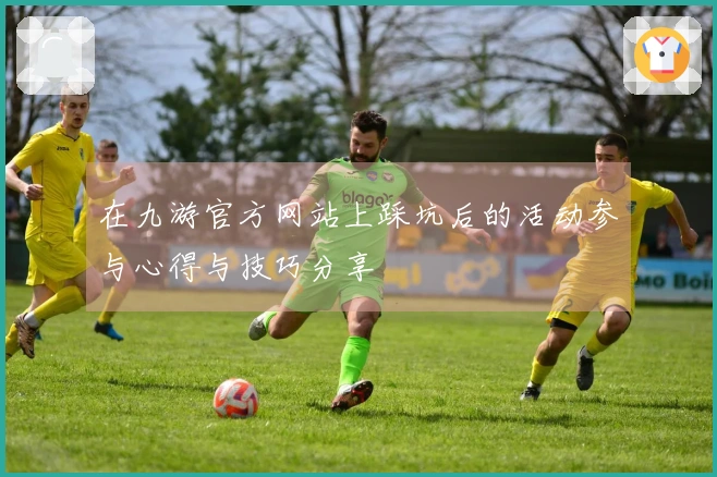 在九游官方网站上踩坑后的活动参与心得与技巧分享