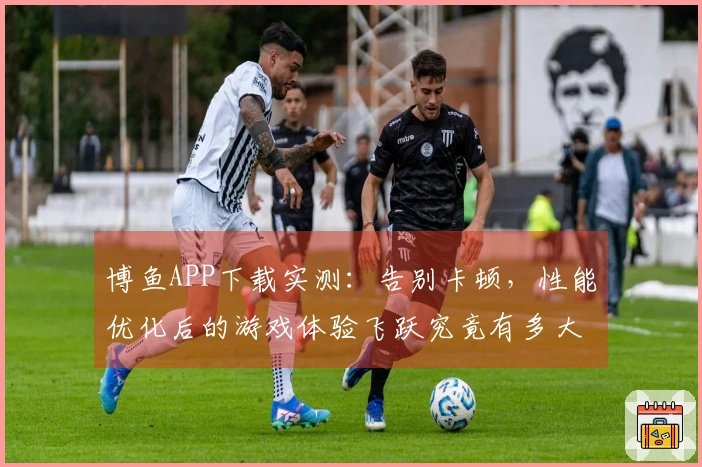 博鱼APP下载实测：告别卡顿，性能优化后的游戏体验飞跃究竟有多大