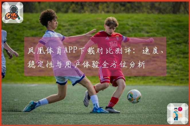 凤凰体育APP下载对比测评：速度、稳定性与用户体验全方位分析