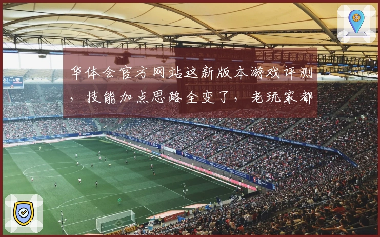 华体会官方网站这新版本游戏评测，技能加点思路全变了，老玩家都得重新学！